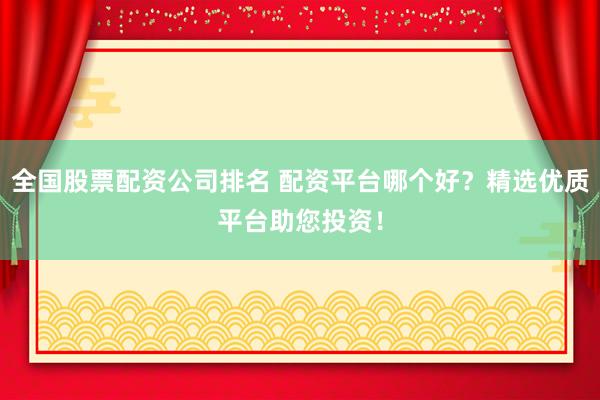 全国股票配资公司排名 配资平台哪个好？精选优质平台助您投资！