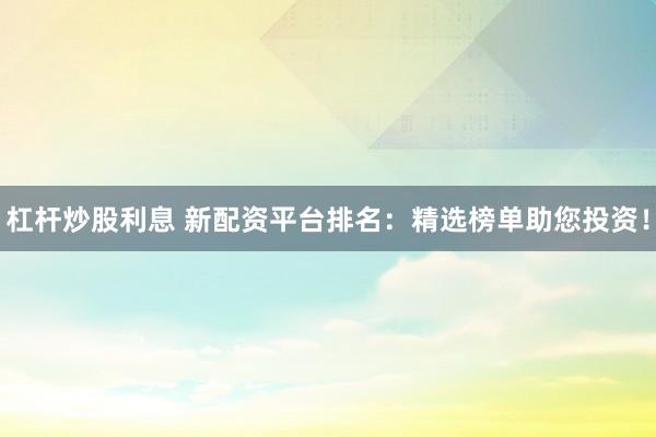 杠杆炒股利息 新配资平台排名：精选榜单助您投资！