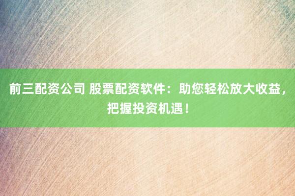 前三配资公司 股票配资软件：助您轻松放大收益，把握投资机遇！