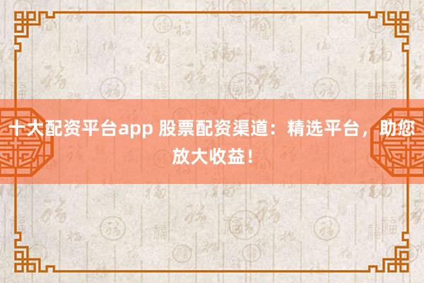十大配资平台app 股票配资渠道：精选平台，助您放大收益！