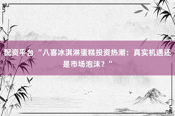 配资平台 “八喜冰淇淋蛋糕投资热潮：真实机遇还是市场泡沫？”