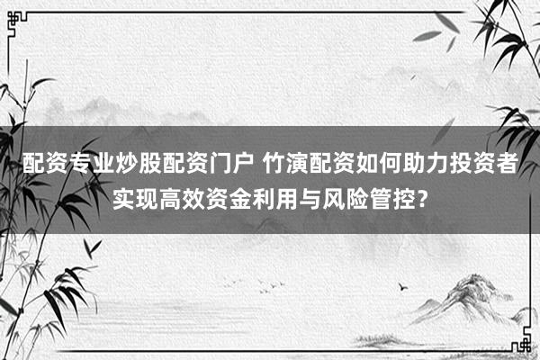 配资专业炒股配资门户 竹演配资如何助力投资者实现高效资金利用与风险管控？