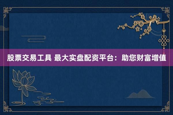 股票交易工具 最大实盘配资平台：助您财富增值