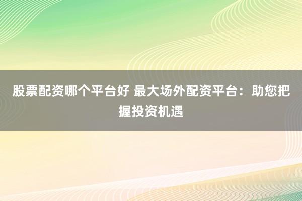 股票配资哪个平台好 最大场外配资平台：助您把握投资机遇