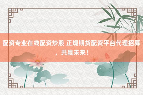 配资专业在线配资炒股 正规期货配资平台代理招募，共赢未来！