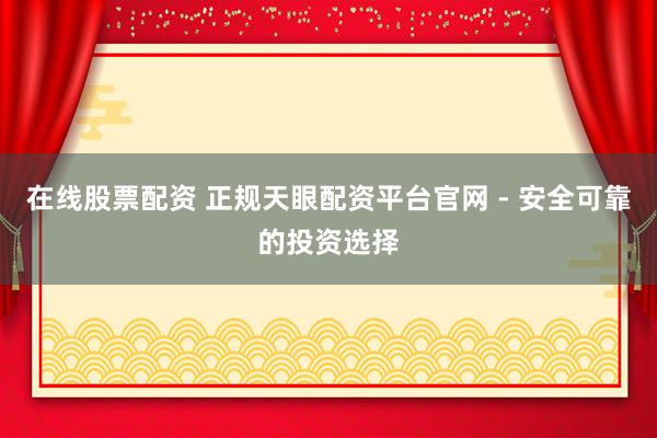 在线股票配资 正规天眼配资平台官网 - 安全可靠的投资选择