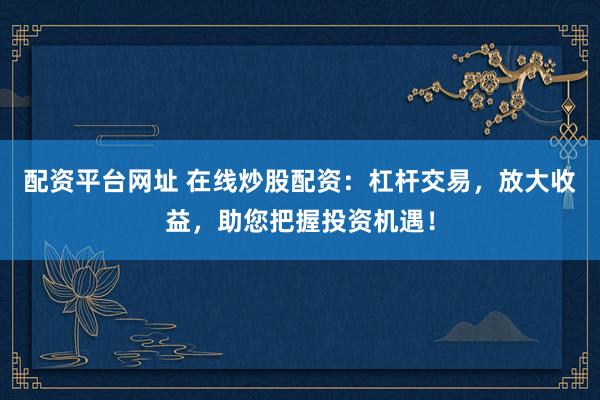 配资平台网址 在线炒股配资：杠杆交易，放大收益，助您把握投资机遇！