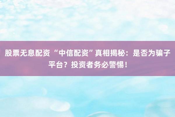 股票无息配资 “中信配资”真相揭秘：是否为骗子平台？投资者务必警惕！