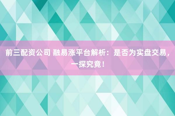 前三配资公司 融易涨平台解析：是否为实盘交易，一探究竟！