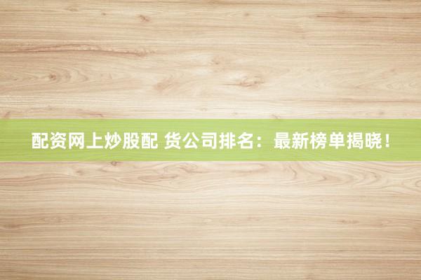 配资网上炒股配 货公司排名：最新榜单揭晓！