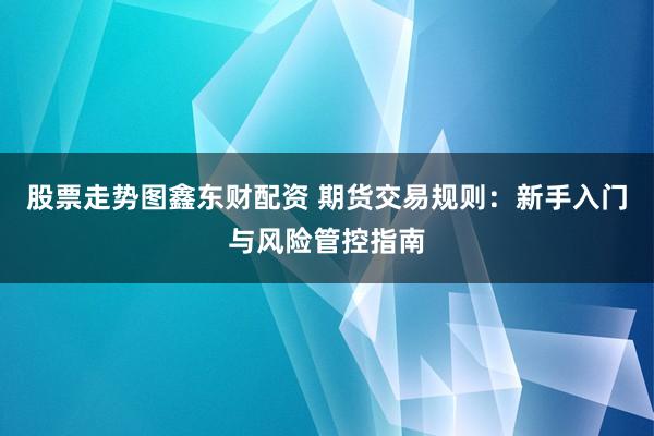 股票走势图鑫东财配资 期货交易规则：新手入门与风险管控指南
