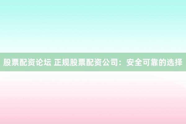 股票配资论坛 正规股票配资公司：安全可靠的选择