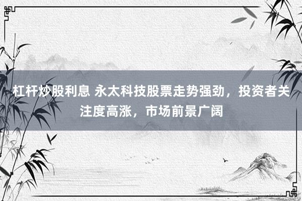 杠杆炒股利息 永太科技股票走势强劲，投资者关注度高涨，市场前景广阔