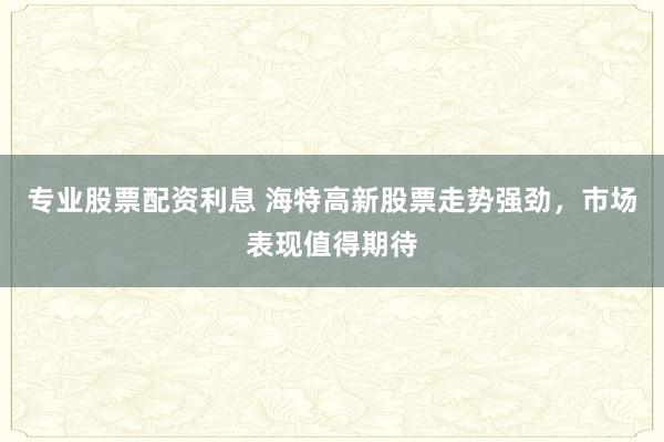 专业股票配资利息 海特高新股票走势强劲，市场表现值得期待