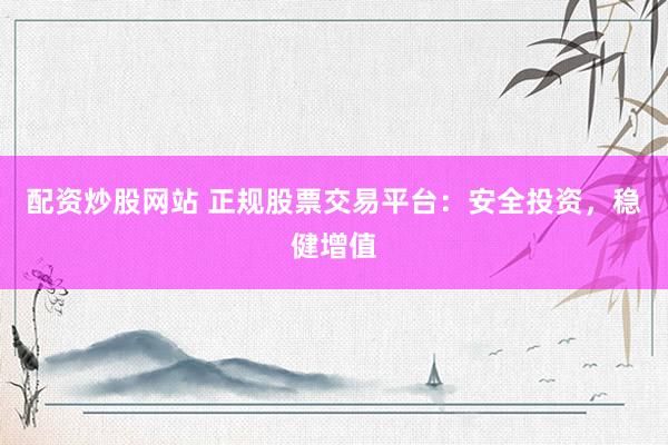 配资炒股网站 正规股票交易平台：安全投资，稳健增值
