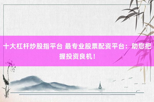 十大杠杆炒股指平台 最专业股票配资平台：助您把握投资良机！