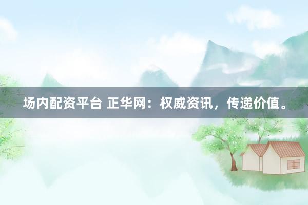 场内配资平台 正华网：权威资讯，传递价值。