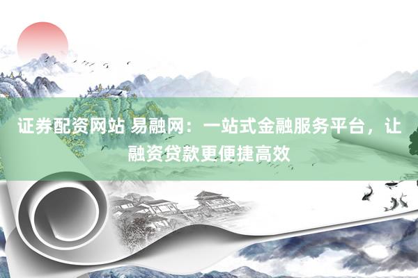 证券配资网站 易融网：一站式金融服务平台，让融资贷款更便捷高效
