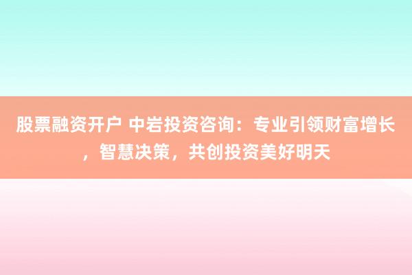 股票融资开户 中岩投资咨询：专业引领财富增长，智慧决策，共创投资美好明天