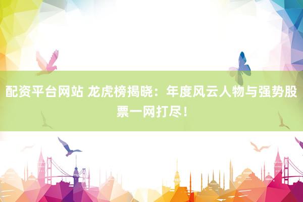 配资平台网站 龙虎榜揭晓：年度风云人物与强势股票一网打尽！