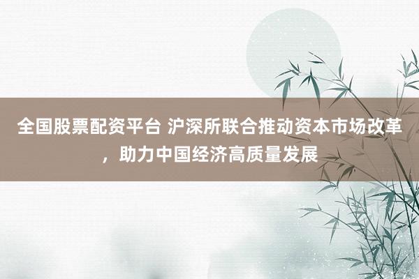 全国股票配资平台 沪深所联合推动资本市场改革，助力中国经济高质量发展