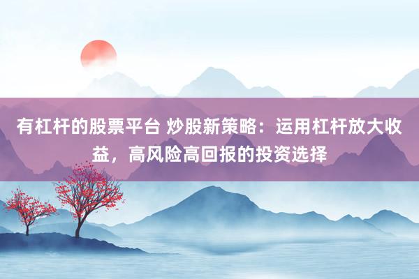 有杠杆的股票平台 炒股新策略：运用杠杆放大收益，高风险高回报的投资选择
