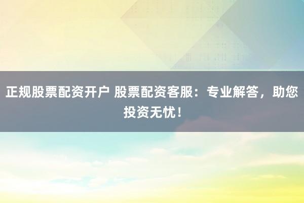 正规股票配资开户 股票配资客服：专业解答，助您投资无忧！