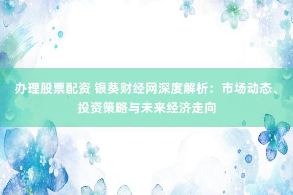 办理股票配资 银葵财经网深度解析：市场动态、投资策略与未来经济走向
