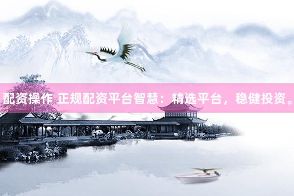 配资操作 正规配资平台智慧：精选平台，稳健投资。