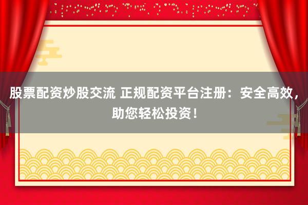 股票配资炒股交流 正规配资平台注册：安全高效，助您轻松投资！