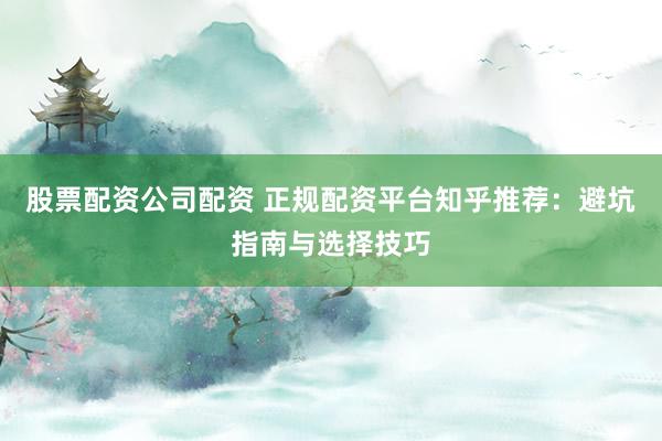 股票配资公司配资 正规配资平台知乎推荐：避坑指南与选择技巧