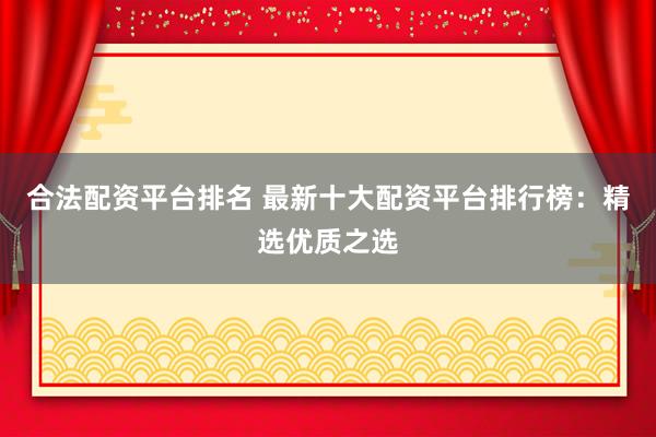 合法配资平台排名 最新十大配资平台排行榜：精选优质之选