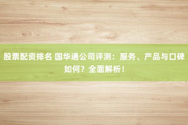 股票配资排名 国华通公司评测：服务、产品与口碑如何？全面解析！