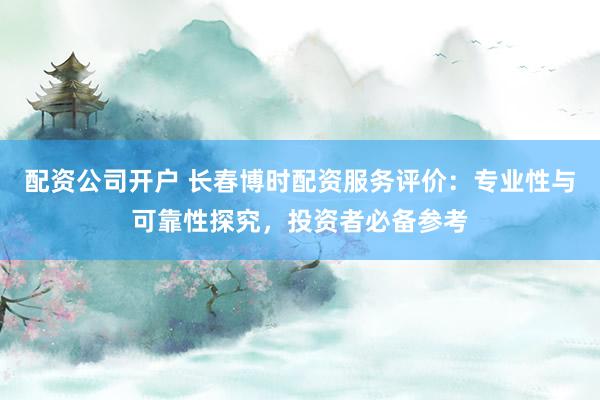 配资公司开户 长春博时配资服务评价：专业性与可靠性探究，投资者必备参考