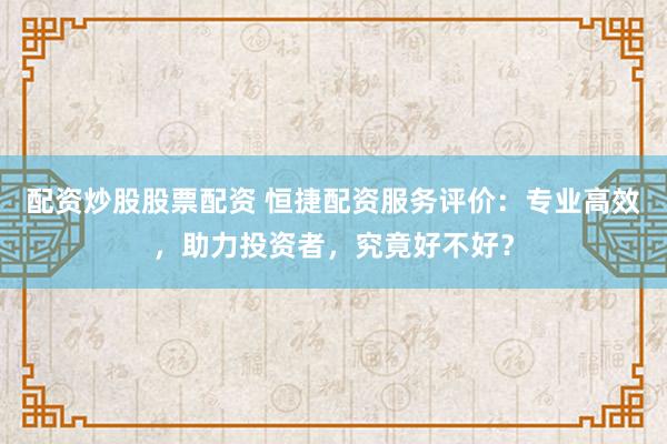 配资炒股股票配资 恒捷配资服务评价：专业高效，助力投资者，究竟好不好？
