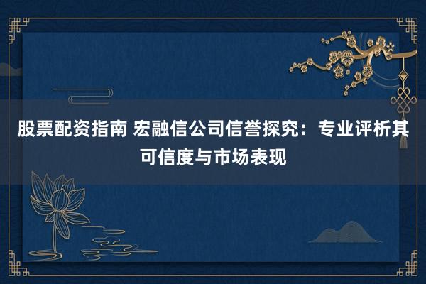 股票配资指南 宏融信公司信誉探究：专业评析其可信度与市场表现