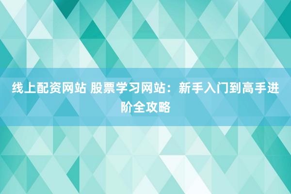 线上配资网站 股票学习网站：新手入门到高手进阶全攻略