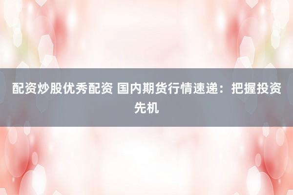 配资炒股优秀配资 国内期货行情速递：把握投资先机