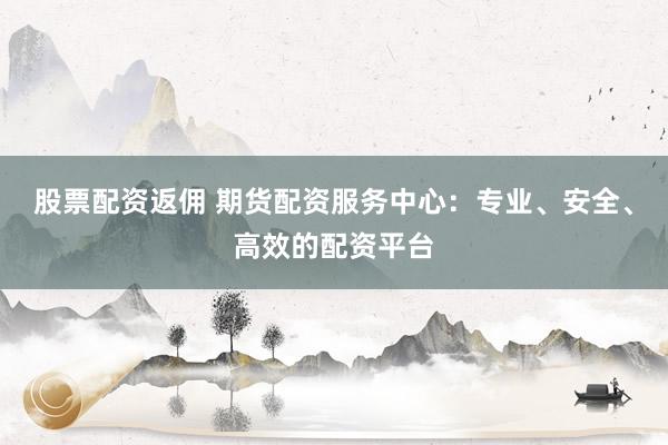 股票配资返佣 期货配资服务中心：专业、安全、高效的配资平台