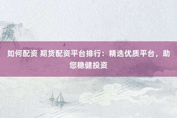 如何配资 期货配资平台排行：精选优质平台，助您稳健投资
