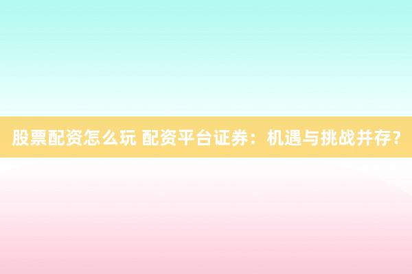股票配资怎么玩 配资平台证券：机遇与挑战并存？