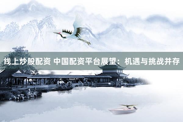 线上炒股配资 中国配资平台展望：机遇与挑战并存