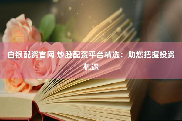 白银配资官网 炒股配资平台精选：助您把握投资机遇