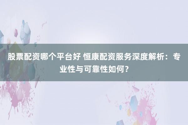 股票配资哪个平台好 恒康配资服务深度解析：专业性与可靠性如何？