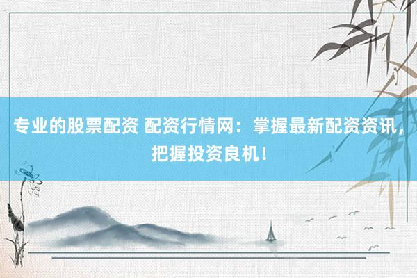 专业的股票配资 配资行情网：掌握最新配资资讯，把握投资良机！