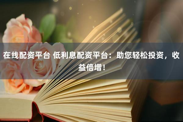在线配资平台 低利息配资平台：助您轻松投资，收益倍增！