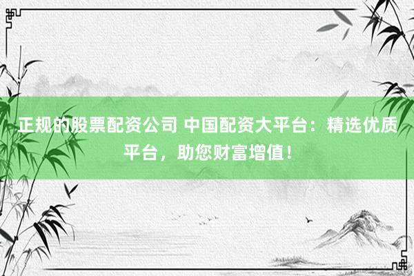 正规的股票配资公司 中国配资大平台：精选优质平台，助您财富增值！