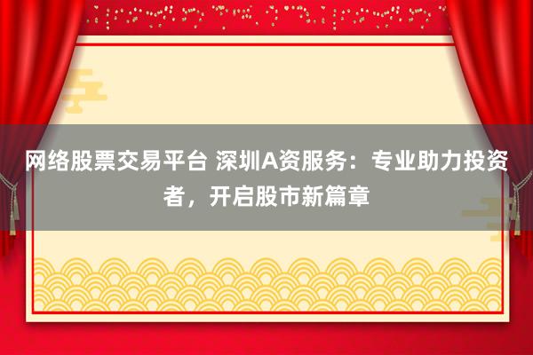 网络股票交易平台 深圳A资服务：专业助力投资者，开启股市新篇章