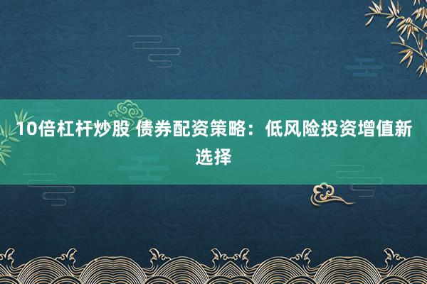 10倍杠杆炒股 债券配资策略：低风险投资增值新选择