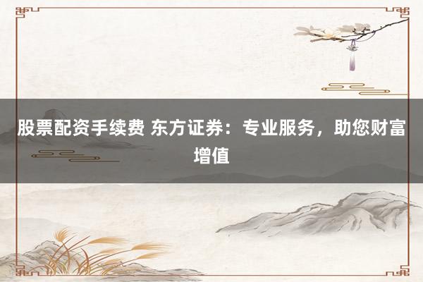 股票配资手续费 东方证券：专业服务，助您财富增值